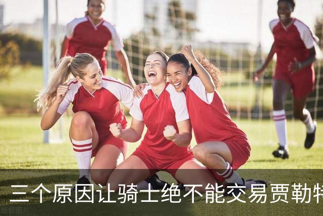 三个原因让骑士绝不能交易贾勒特·阿伦！莫布里撑不起骑士内线