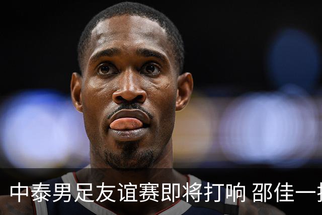 中泰男足友谊赛即将打响 邵佳一挂帅国足主场首秀全力争胜