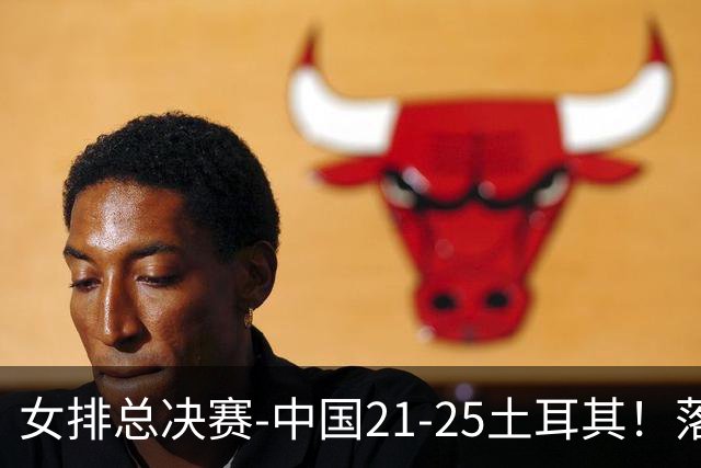 女排总决赛-中国21-25土耳其！落后8分追到2分仍输了，进决赛没戏