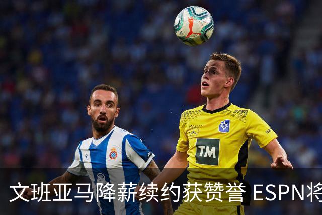 文班亚马降薪续约获赞誉 ESPN将马刺列为实力榜第二