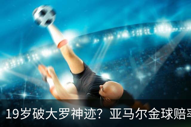 19岁破大罗神迹？亚马尔金球赔率领跑，是实至名归还是资本造星？